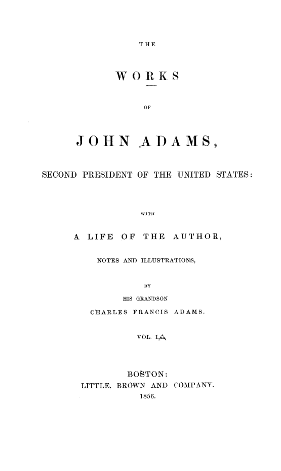 handle is hein.presidents/wrksoja0001 and id is 1 raw text is: 




THE


WORKS


JOHN


,ADAMS


SECOND PRESIDENT OF THE UNITED STATES:




                WITH


     A LIFE OF THE AUTHOR,


NOTES AND ILLUSTRATIONS,


         BY

     HIS GRANDSON

C-IARLES FRANCIS ADAMS.


        VOL. IA




      BOSTON:


LITTLE, BROWN AND
          1856.


COMPANY.


