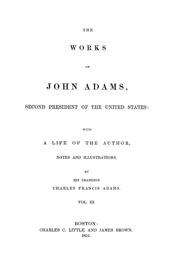 handle is hein.presidents/wrksoja0003 and id is 1 raw text is: 





THE


       WORKS



           OF




JOHN ADAMS,


SECOND PRESIDENT OF THE UNITED STATES:




                 WITH


     A LIFE OF THE AUTHOR,


NOTES AND ILLUSTRATIONS,


        BY

     HIS GRANDSON


    CHARLES FRANCIS ADAMS.


           VOL. III.




           BOSTON:
CHARLES C. LITTLE AND JAMES BROWN.
            1851.


