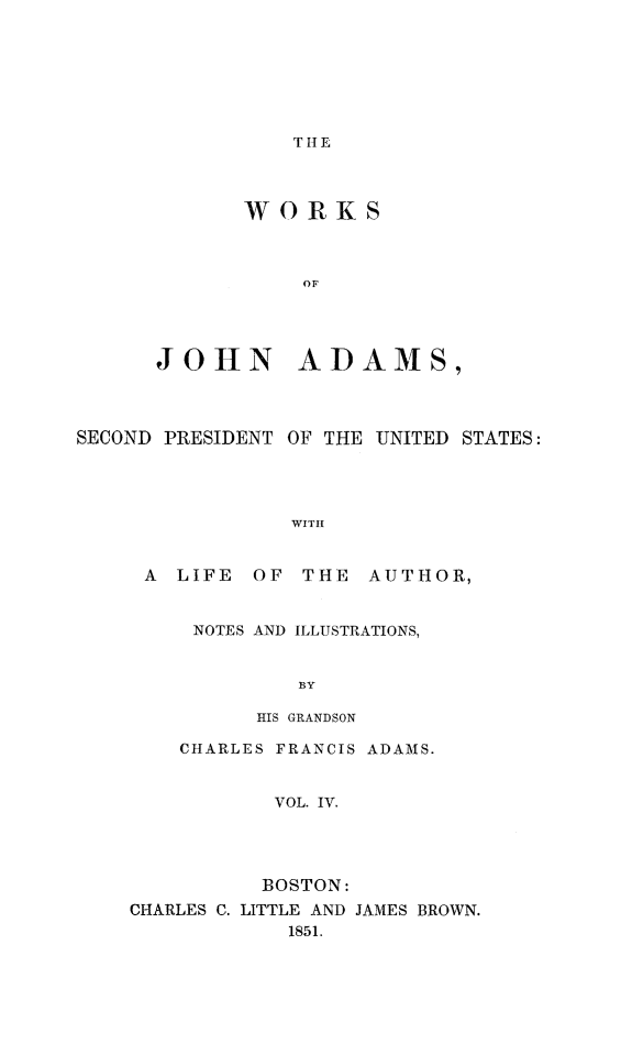 handle is hein.presidents/wrksoja0004 and id is 1 raw text is: 







T HIE


WORKS



     OF


JOHN


ADAMS,


SECOND PRESIDENT OF THE UNITED STATES:




                WITI


     A LIFE OF THE AUTHOR,


     NOTES AND ILLUSTRATIONS,


             BY

          HIS GRANDSON

    CHARLES FRANCIS ADAMS.


           VOL. IV.




           BOSTON:
CHARLES C. LITTLE AND JAMES BROWN.
            1851.


