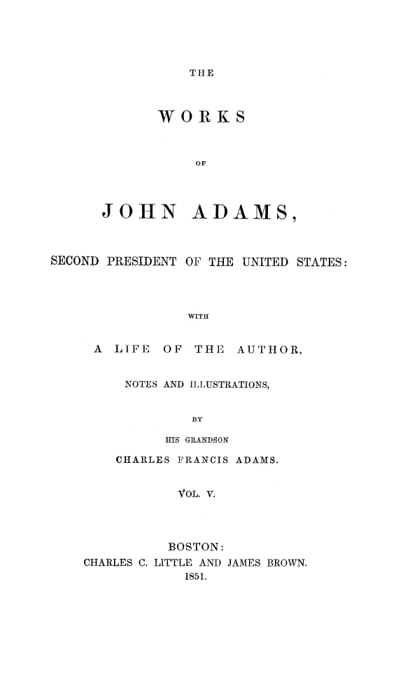 handle is hein.presidents/wrksoja0005 and id is 1 raw text is: 





TH-E


       WORKS



           OF




JOHN ADAMS,


SECOND PRESIDENT OF THE UNITED STATES:




                WITH


     A LIFE OF THE AUTHOR,


NOTES AND ILLUSTRATIONS,


        BY

     HIS GRANDSON


    CHARLES FRANCIS ADAMS.


           VOL. V.




           BOSTON:
CHARLES C. LITTLE AND JAMES BROWN.
            1851.


