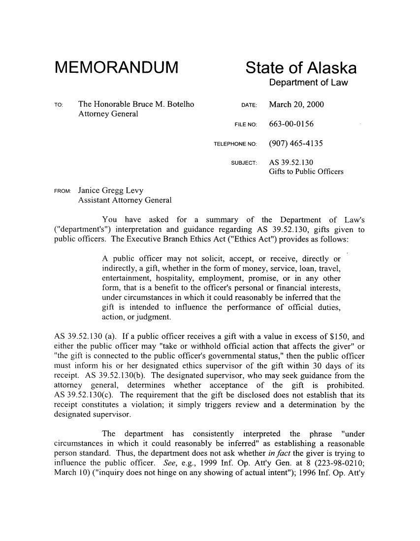 handle is hein.sag/sagak0005 and id is 1 raw text is: MEMORANDUM                                     State of AlaskaDepartment of LawTO:   The Honorable Bruce M. Botelho           DATE:  March 20, 2000Attorney GeneralFILE NO:  663-00-0156TELEPHONE NO:  (907) 465-4135SUBJECT:  AS 39.52.130Gifts to Public OfficersFROM: Janice Gregg LevyAssistant Attorney GeneralYou have asked for a summary of the Department of Law's(department's) interpretation and guidance regarding AS 39.52.130, gifts given topublic officers. The Executive Branch Ethics Act (Ethics Act) provides as follows:A public officer may not solicit, accept, or receive, directly orindirectly, a gift, whether in the form of money, service, loan, travel,entertainment, hospitality, employment, promise, or in any otherform, that is a benefit to the officer's personal or financial interests,under circumstances in which it could reasonably be inferred that thegift is intended to influence the performance of official duties,action, or judgment.AS 39.52.130 (a). If a public officer receives a gift with a value in excess of $150, andeither the public officer may take or withhold official action that affects the giver orthe gift is connected to the public officer's governmental status, then the public officermust inform his or her designated ethics supervisor of the gift within 30 days of itsreceipt. AS 39.52.130(b). The designated supervisor, who may seek guidance from theattorney general, determines whether acceptance of the gift is prohibited.AS 39.52.130(c). The requirement that the gift be disclosed does not establish that itsreceipt constitutes a violation; it simply triggers review and a determination by thedesignated supervisor.The   department has   consistently  interpreted  the  phrase  undercircumstances in which it could reasonably be inferred as establishing a reasonableperson standard. Thus, the department does not ask whether in fact the giver is trying toinfluence the public officer. See, e.g., 1999 Inf. Op. Att'y Gen. at 8 (223-98-0210;March 10) (inquiry does not hinge on any showing of actual intent); 1996 Inf. Op. Att'y