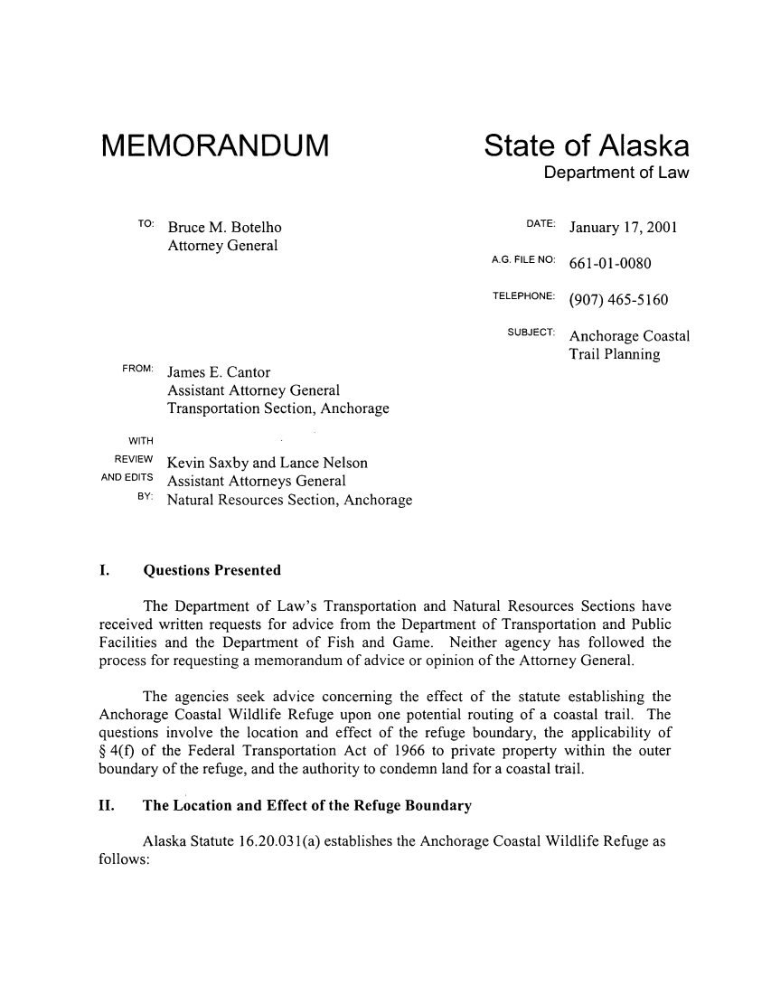 handle is hein.sag/sagak0006 and id is 1 raw text is: MEMORANDUM                                          State of AlaskaDepartment of LawTO: Bruce M. Botelho                                 DATE: January 17, 2001Attorney GeneralA.G. FILE NO: 661-01-0080TELEPHONE: (907) 465-5160SUBJECT: Anchorage CoastalTrail PlanningFROM: James E. CantorAssistant Attorney GeneralTransportation Section, AnchorageWITHREVIEW  Kevin Saxby and Lance NelsonAND EDITS Assistant Attorneys GeneralBY: Natural Resources Section, AnchorageI.    Questions PresentedThe Department of Law's Transportation and Natural Resources Sections havereceived written requests for advice from the Department of Transportation and PublicFacilities and the Department of Fish and Game. Neither agency has followed theprocess for requesting a memorandum of advice or opinion of the Attorney General.The agencies seek advice concerning the effect of the statute establishing theAnchorage Coastal Wildlife Refuge upon one potential routing of a coastal trail. Thequestions involve the location and effect of the refuge boundary, the applicability of§ 4(f) of the Federal Transportation Act of 1966 to private property within the outerboundary of the refuge, and the authority to condemn land for a coastal trail.II.   The Location and Effect of the Refuge BoundaryAlaska Statute 16.20.031(a) establishes the Anchorage Coastal Wildlife Refuge asfollows: