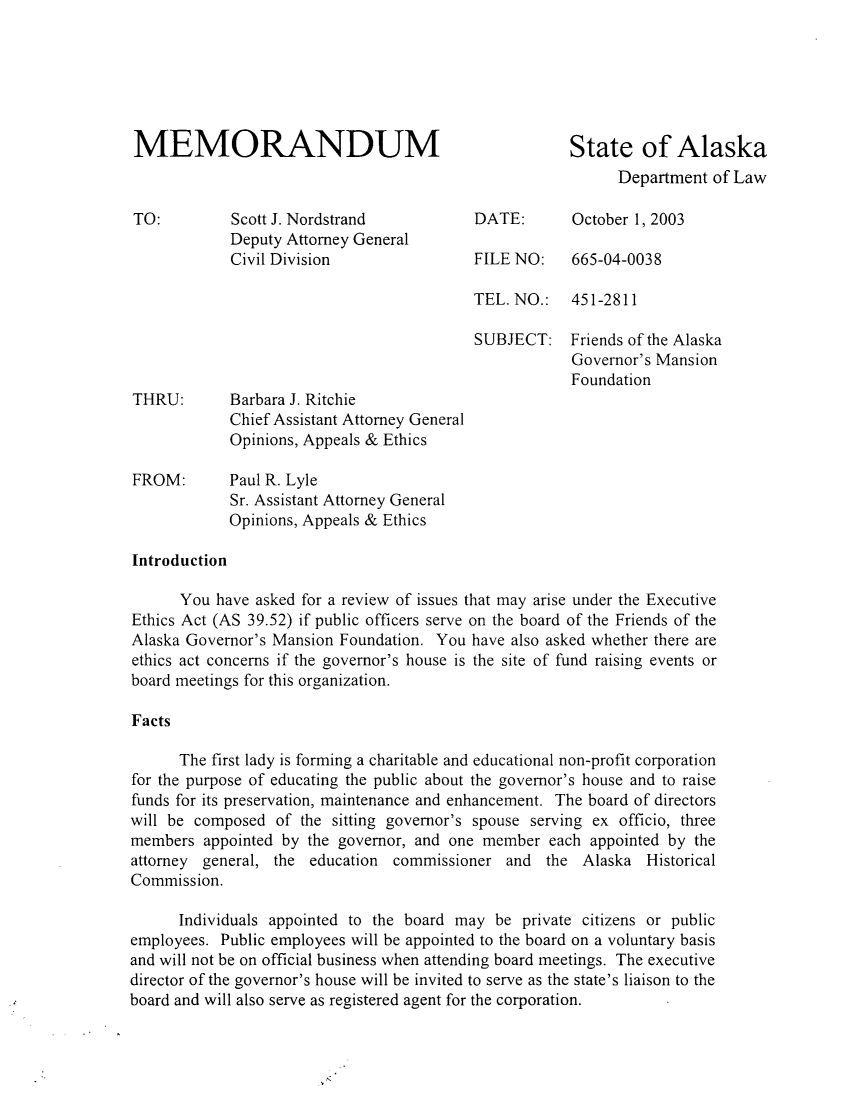 handle is hein.sag/sagak0008 and id is 1 raw text is: MEMORANDUM                                          State of AlaskaDepartment of LawTO:         Scott J. Nordstrand          DATE:      October 1, 2003Deputy Attorney GeneralCivil Division               FILE NO:    665-04-0038TEL. NO.:   451-2811SUBJECT: Friends of the AlaskaGovernor's MansionFoundationTHRU:       Barbara J. RitchieChief Assistant Attorney GeneralOpinions, Appeals & EthicsFROM:       Paul R. LyleSr. Assistant Attorney GeneralOpinions, Appeals & EthicsIntroductionYou have asked for a review of issues that may arise under the ExecutiveEthics Act (AS 39.52) if public officers serve on the board of the Friends of theAlaska Governor's Mansion Foundation. You have also asked whether there areethics act concerns if the governor's house is the site of fund raising events orboard meetings for this organization.FactsThe first lady is forming a charitable and educational non-profit corporationfor the purpose of educating the public about the governor's house and to raisefunds for its preservation, maintenance and enhancement. The board of directorswill be composed of the sitting governor's spouse serving ex officio, threemembers appointed by the governor, and one member each appointed by theattorney general, the education commissioner and the Alaska HistoricalCommission.Individuals appointed to the board may be private citizens or publicemployees. Public employees will be appointed to the board on a voluntary basisand will not be on official business when attending board meetings. The executivedirector of the governor's house will be invited to serve as the state's liaison to theboard and will also serve as registered agent for the corporation.