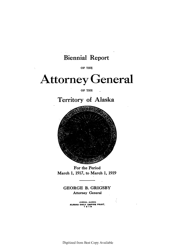 handle is hein.sag/sagak0067 and id is 1 raw text is: Biennial ReportOF THEAttorney GeneralOF THETerritory of AlaskaFor the PeriodMarch 1, 1917, to March 1, 1919GEORGE B. GRIGSBYAttorney GeneralJUNEAU. ALASKAALASKA DAILY EMPIRE PRINT.1919Digitized from Best Copy Available