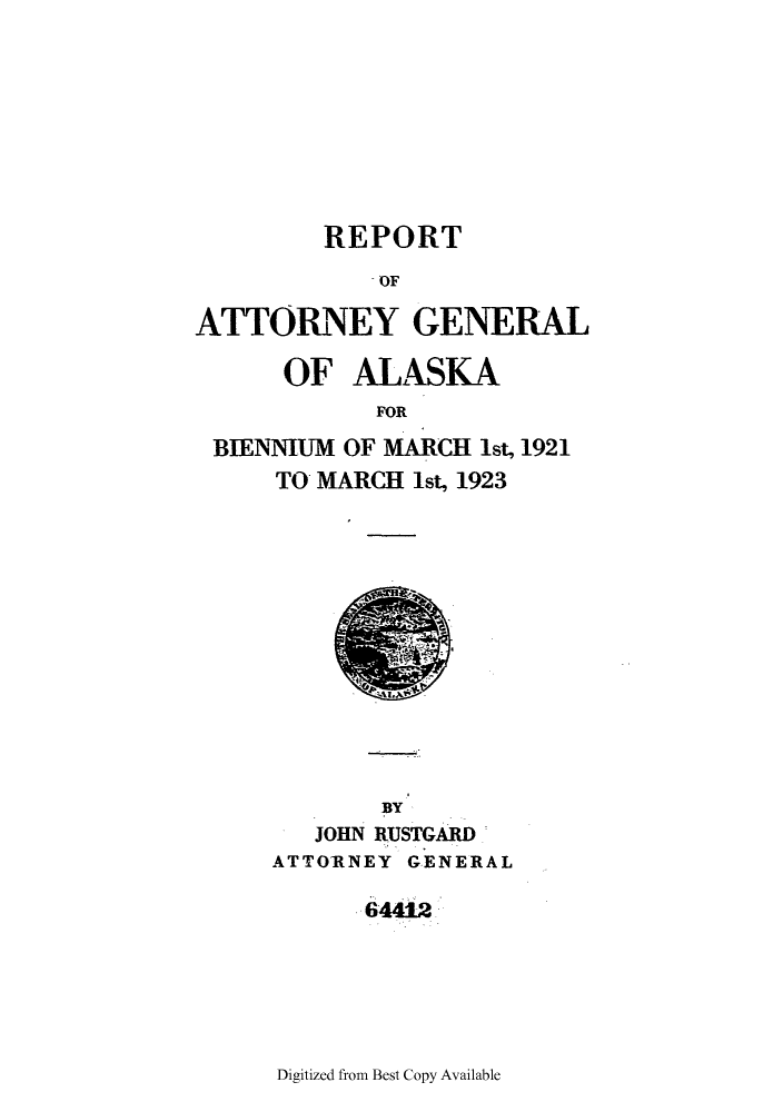 handle is hein.sag/sagak0069 and id is 1 raw text is: REPORTOFATTORNEY GENERALOF ALASKAFORBIENNIUM OF MARCH 1st, 1921TO MARCH 1st, 1923PYJOHN RUSTGARDATTORNEY GENERAL64412Digitized from Best Copy Available
