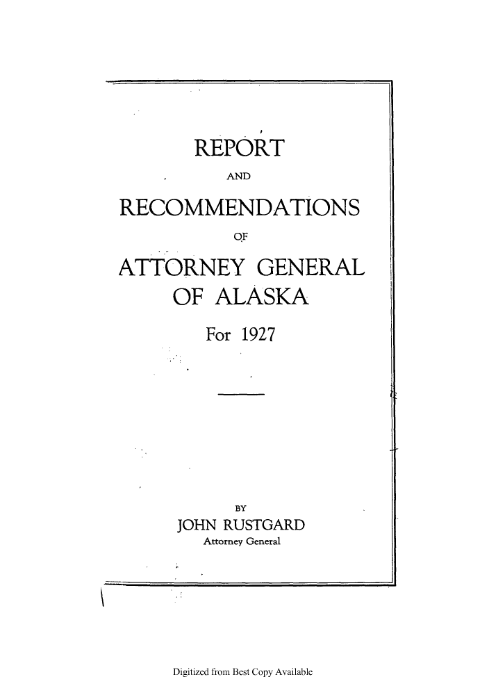 handle is hein.sag/sagak0072 and id is 1 raw text is: REPORTANDRECOMMENDATIONSOFATTORNEY GENERALOF ALASKAFor 1927BYJOHN RUSTGARDAttorney GeneralDigitized from Best Copy Available