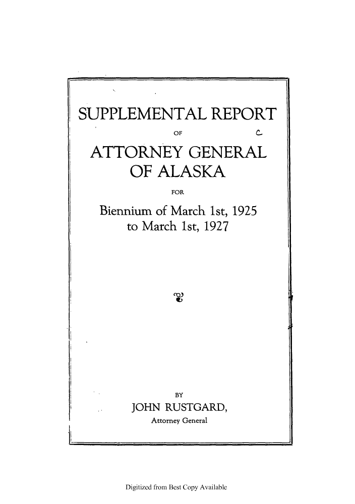 handle is hein.sag/sagak0073 and id is 1 raw text is: SUPPLEMENTAL REPORTOFC-ATTORNEY GENERALOF ALASKAFORBiennium of March 1st, 1925to March 1st, 1927BYJOHN RUSTGARD,Attorney General-Iil                                                                                                                                                                  1IDigitized from Best Copy Available
