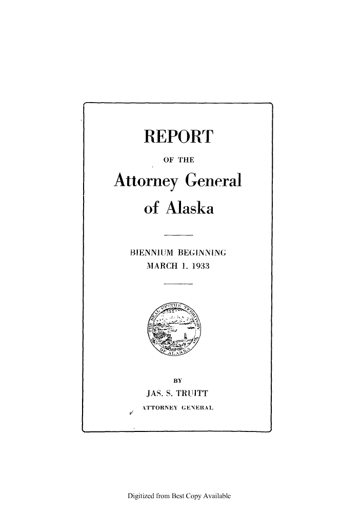 handle is hein.sag/sagak0077 and id is 1 raw text is: REPORTOF THEAttorney Generalof AlaskaBIENNIUM BEGINNINGMARCH 1. 1933BYP/JAS. S. TRUITTATTORNEY GENEHALDigitized from Best Copy Available