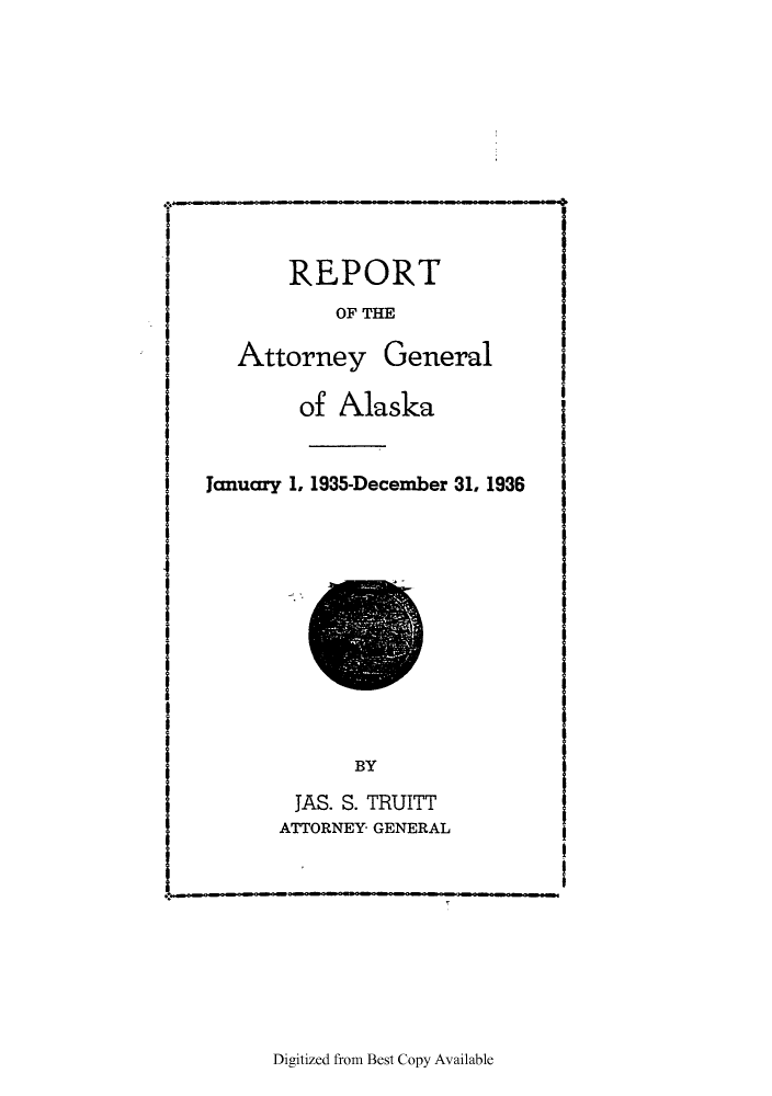 handle is hein.sag/sagak0078 and id is 1 raw text is: REPORTOF THEAttorney Generalof AlaskaJanuary 1, 1935-December 31, 1936BYJAS. S. TRUITTATTORNEY GENERALDigitized from Best Copy Available