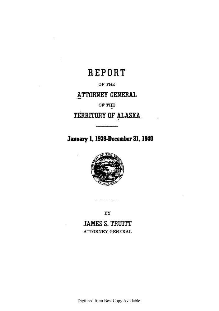 handle is hein.sag/sagak0080 and id is 1 raw text is: REPORTOF THEATTORNEY GENERALOF THETERRITORY OF ALASKA.January 1, 1939-December 31, 1940BYJAMES S. TRUITTATTORNEY GENERALDigitized from Best Copy Available