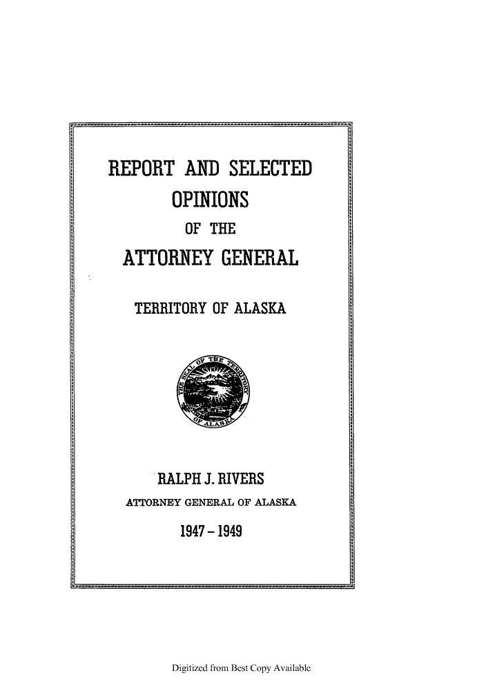 handle is hein.sag/sagak0084 and id is 1 raw text is: REPORT AND SELECTEDOPINIONSOF THEATTORNEY GENERALTERRITORY OF ALASKARALPH J. RIVERSATTORNEY GENERAL OF ALASKA1947 - 1949Digitized from Best Copy Available- ----- - - ------------------ - ------