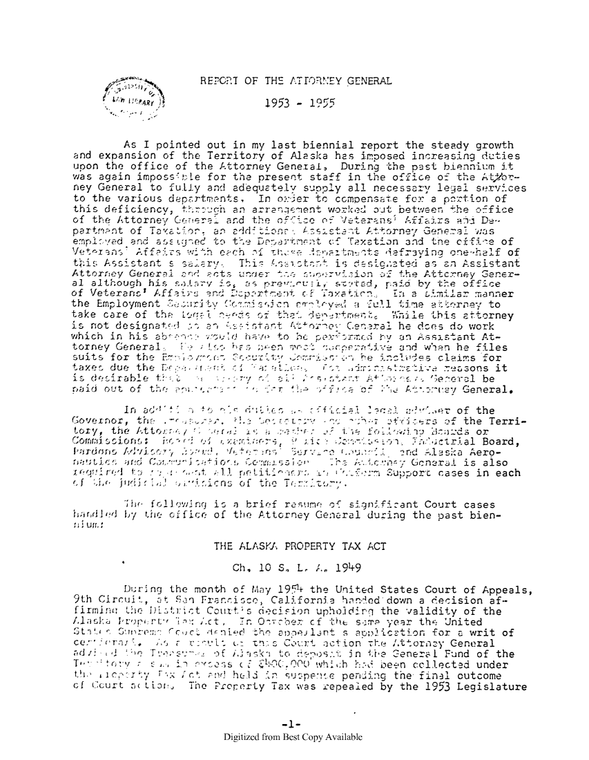 handle is hein.sag/sagak0087 and id is 1 raw text is: REPORT OF THE ATrORNEY GENERALL L/R6 at ,y             1953 -   955As I pointed out in my last biennial report the steady growthand expansion of the Territory of Alaska has imposed increasing dutiesupon the office of the Attorney General, During the past bienniumrn itwas again imposs tLe for the present staff in the office off the AtVbr-ney General to fully and adequately supply all necessary legal servficesto the various decrrtments,   In or:ier to ccmpensate for a pnrtion ofthis deficiency, through an arrarngeent worked out between the officeof the Attorney General and the ofie:o off Vterans    Afftirs    d De-partri.nt of Taxation. an a4_diione-  A  stant Attorney Geralez. wasemplcyed and a OE LgJed to t(-. DI-.-3 t     Taxation 3nd the cifi!e ofVet<IrJns' Affairs with C-ch i ta     nprr.-ts daefr3ying one-half ofthis Assistant s sar       Thi  4.sctet is desigcated as an AssistantAttorney GeneraL       r cts unrier i:..on of the Attcrney Gener-al although his         4-Sry i  as pret:'.ct:  s'ttd, paid by the officeof Veterancs Affai    -r.. Dxp.rte-)t  f Txtion    En a si:milar mannerthe Employment a.-rity   c:.ion rmloe        a ull time atrney totake care of the 'regi n      of t    denatme, -Alhile this attorneyis not designat-d :-, n tcstant Ct:onelGen.ral he dses do workwhich in his ab-       sold have to bc per*trci ~cd  y an Assistant At-torney General    t            ;F'>   rZ-en mee.  xpeaive and w) rn he filessuits for the Er- n;u',ut           Cr. c-     be incides claims fortaxes due the D     i a    i                          :      .rsons itis desirable t         : -: ry  .     * , :,j.- A+,:-    ';e.eral bepbid out of the            *                                   j-r 1  -''e of    A-.::-pey General.In ad't          '    l     -     ii    :-al   *'..er of theGovernor, thE. -        . Q.      -:- v'   -     -z  fic'rs of the Terri-tory, the A-ttor r ./   'r  -:  :            foll-winj 1'.;rd3  orComrmwsiioS: its     of r. zsri --           :    - 1. .o:'utrial Board,IAardons Adviso     , ed1,l eri as  Su  a    '.u.. nd 1laska Aero-aui f  and: Cnu j-+10~,5 (,CousIon     :'re ;-..ic ':n.-* Gcneral is alsoiredJ4' to :* .     t. :11 rotitipr   r:, I' I  : 'm Supporc cases in each(If ,L<* juiSc ,J  '. sns of the T(> to;T  rh followljng is a brief resume of signi.fizant Court caseshandled by the office of the Attorney General during the past bien-:;  uri,THE ALASKA PROPERTY TAX ACTCh, 10 S. L, 1._ 1949During the month of May 195+ the United States Court of Appeals,9th Circui., 3t S.n Fran-ico, Cali.fornia hand.ed down a decision af-irminuetCtt±s aciion upholinq the validity of theas          r:ct           Tr.         cf          Year th  Unitedc'J m  C drni')Lr  'peDIlnt s apto2ication for a writ ofQ r-.In.:. Cor-t act ion 1e '.ttor, y Generald                         sk i   to  o. in .*te General1 Fund of theTo int  : e...ns -    E ROC.00 which h.~ been collected undertxY   e ic y   -.::  nt Ind ht 'in -,,ujpenie pening the final outcomeof (curt tLio, The Property Tax was repealed by the 1953 Legislature-1-Digitized from Best Copy Available