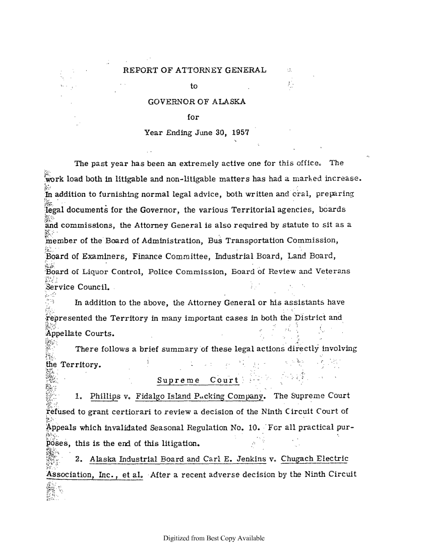 handle is hein.sag/sagak0088 and id is 1 raw text is: REPORT OF ATTORNEY GENERALtoGOVERNOR OF ALASKAforYear Ending June 30, 1957The past year has been an extremely active one for this office. Therork load both in litigable and non-litigable matters has had a marhed increase.In addition to furnishing normal legal advice, both written and oral, preparinglegal documents for the Governor, the various Territorial agencies, boardsand commissions, the Attorney General is also required by statute to sit as a'nember of the Board of Administration, Bus Transportation Commission,Board of Examiners, Finance Committee, Industrial Board, Land Board,Board of Liquor Control, Police Commission, Board of Review and VeteransService Council.In addition to the above, the Attorney General or his assistants have-represented the Territory in many important cases in both the District andAppellate Courts.There follows a brief summary of these legal actions directly involvingthe Territory.Supreme     Court                      '1. Phillips v. Fidalgo Island P.acking Company. The Supreme Courtrefused to grant certiorari to review a decision of the Ninth Circuit Court ofAppeals which invalidated Seasonal Regulation No. 10. For all practical pur-poses, this is the erd of this litigation.2. Alaska Industrial Board and Carl E. Jenkins v. Chugach ElectricAssociation, Inc., et al. After a recent adverse decision by the Ninth CircuitDigitized from Best Copy Available
