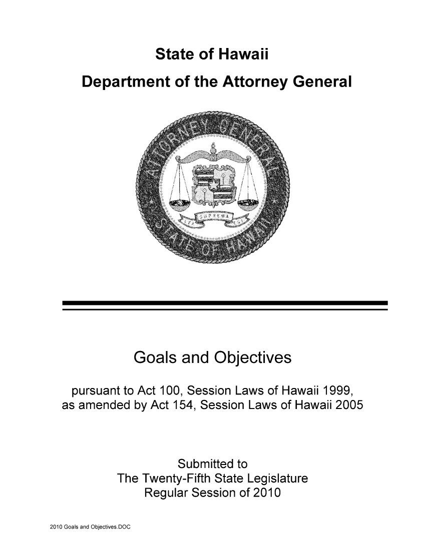handle is hein.sag/saghi0008 and id is 1 raw text is: State of HawaiiDepartment of the Attorney GeneralGoals and Objectivespursuant to Act 100, Session Laws of Hawaii 1999,as amended by Act 154, Session Laws of Hawaii 2005Submitted toThe Twenty-Fifth State LegislatureRegular Session of 20102010 Goals and Objectives.DOC