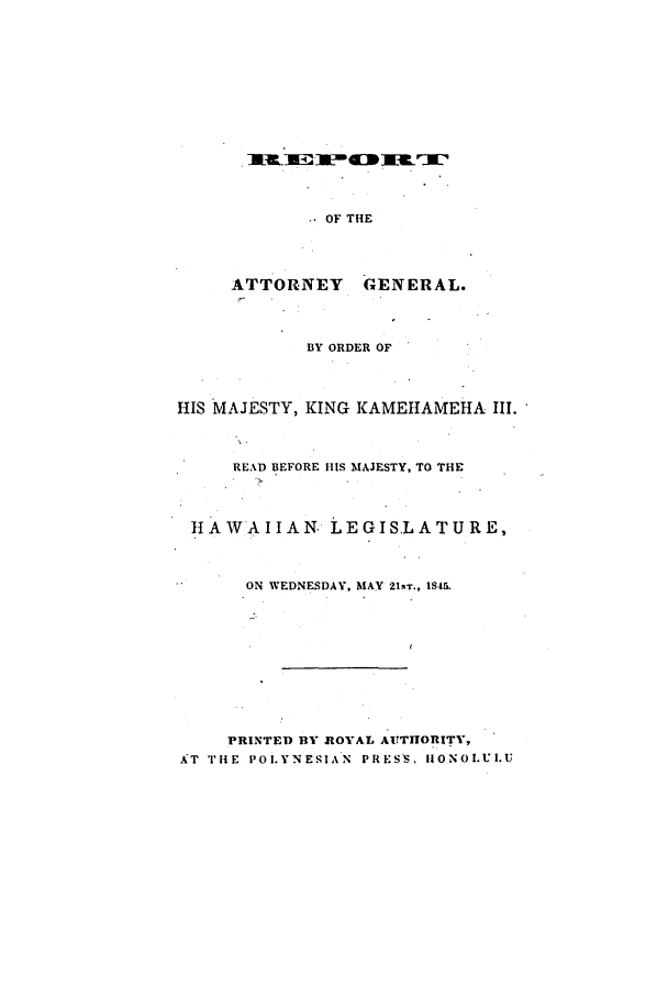 handle is hein.sag/saghi0051 and id is 1 raw text is: OF THEATTORNEY      GENERAL.BY ORDER OFHIS MAJESTY, KING KAMEILAMEHA III.READ BEFORE HIS MAJESTY, TO THEHAWAIIAN. LEGISLATURE,ON WEDNESDAY, MAY 21.IT., 1845.PRINTED BY ROYAL AUTHORITY,AT THE POLYNESIAN PRESS, HIONOLUI.U