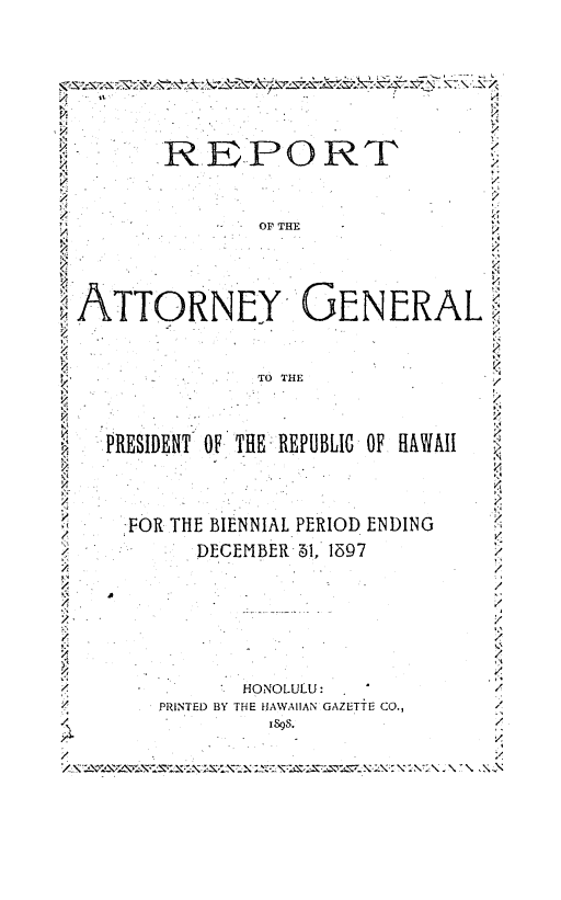 handle is hein.sag/saghi0060 and id is 1 raw text is: /         REPORT                          'g                                         /:/             OP THE,ATTORNEY GENERAL,TO THE,/:.PRESIDENT' OF THE: REPUBLIC OF HAWAII   l,.4/-FOR THE BIENNIAL PERIOD ENDINGDECEMBER -1, 1597            /7,,                             /2                                         /;A-/2''/* HONOLULU :                          //PRINTED BY THE HIAWAIIAN GAZETTiE CO.,   ./.                  SS4                 -./                                         ,4