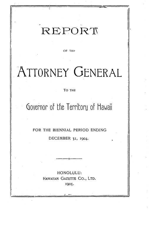 handle is hein.sag/saghi0063 and id is 1 raw text is: REPORTOF THFATTORNEY GENERALTO THEGovernor of Le Territoru of HawaiiFOR THE BIENNIAL PERIOD ENDINGDECEMBER 31, 1904.--0HONOLULU:HAWAIIAN GAZETTE Co., LTD.1905.