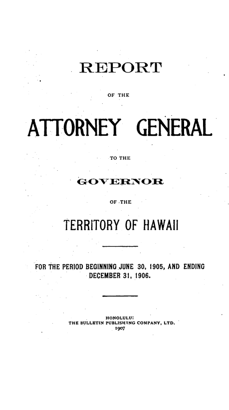 handle is hein.sag/saghi0064 and id is 1 raw text is: REPORTOF THEATTORNEY GENERALTO THEOF -THETERRITORY OF HAWAIIFOR THE PERIOD BEGINNINGJUNE 30, 1905,DECEMBER 31, 1906.AND ENDINGHONOLULU:THE BULLETIN PUBLISHING COMPANY, LTD.1907