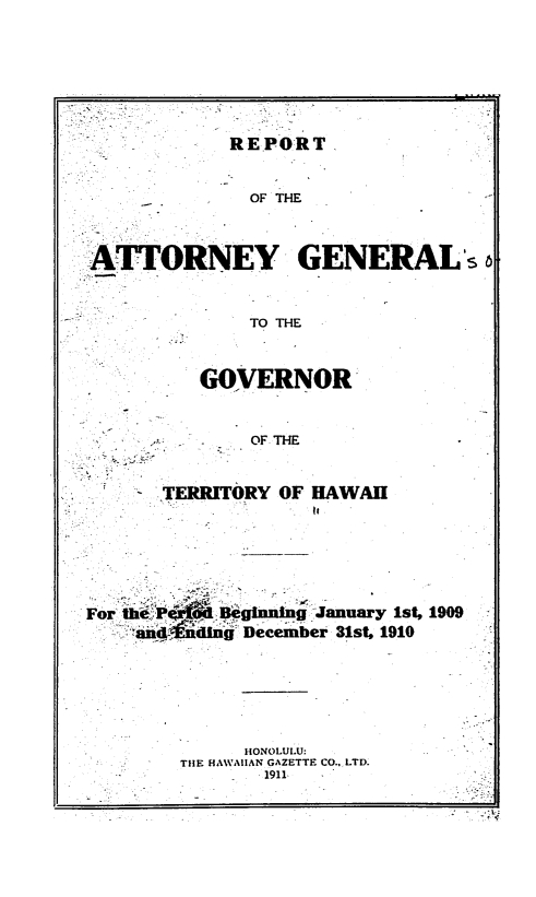 handle is hein.sag/saghi0066 and id is 1 raw text is: REPORTOF THEATTORNEY GENERAL'TO THEGOVERNOROF THETERRITORY OF HAWAIII,ForBegn'ng January 1st, 1909. ;aan-idi December 31st, 1910HONOLULU:TIE HAWAIIAN GAZETTE CO.. LTD.-1911