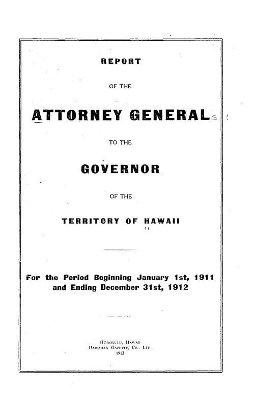 handle is hein.sag/saghi0067 and id is 1 raw text is: REPORTOF THEATTORNEY GENERAL:TO THEGOVERNOROF THETERRITORY OF HAWAIIFor the Period Beginning January 1st, 1911and Ending December 31st, 1912I GAZETTE  Co., LTD.1913