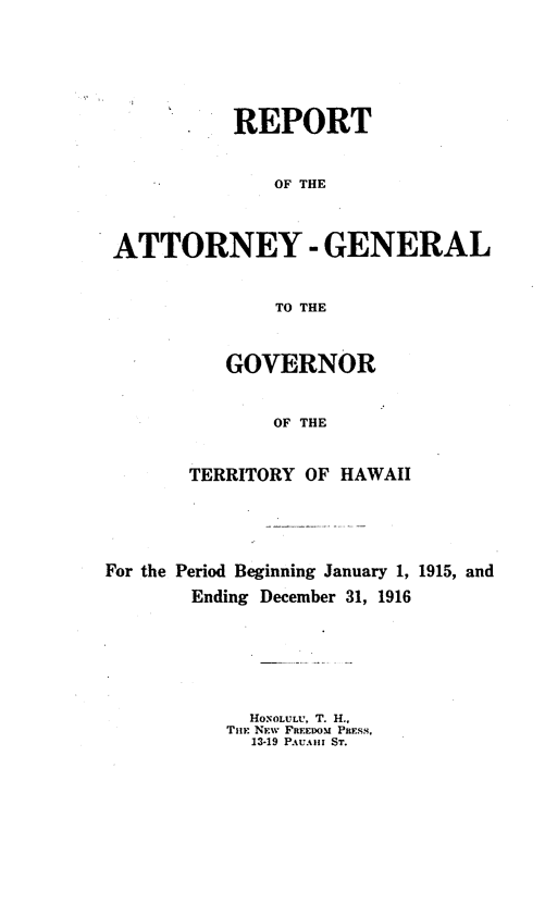 handle is hein.sag/saghi0070 and id is 1 raw text is: REPORTOF THEATTORNEY -GENERALTO THEGOVERNOROF THETERRITORY OF HAWAIIFor the Period Beginning January 1, 1915, andEnding December 31, 1916HONOLULU, T. H.,Tim: NEW FREEDOM PRESS,13-19 PAUAII ST.