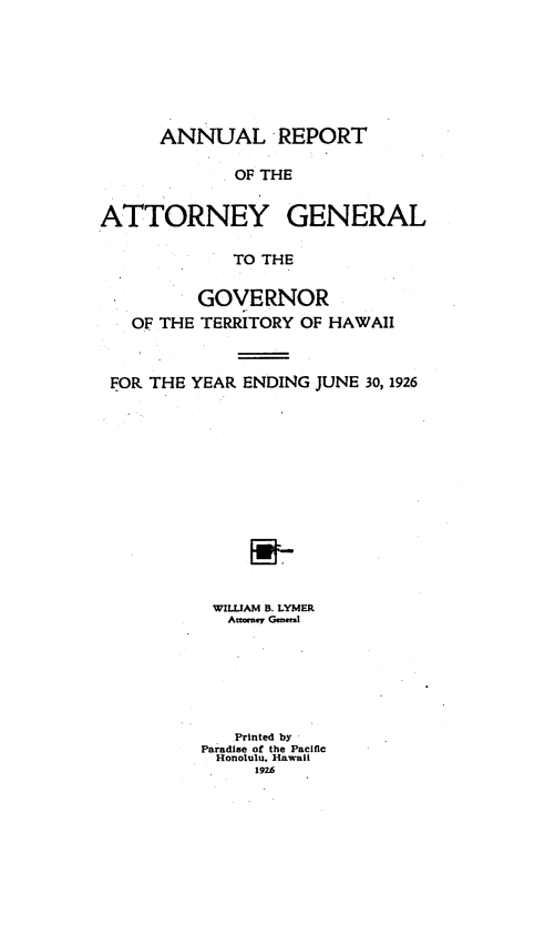 handle is hein.sag/saghi0072 and id is 1 raw text is: ANNUAL REPORTOF THEATTORNEY GENERALTO THEGOVERNOROF THE TERRITORY OF HAWAIIFOP, THE YEAR. ENDING JUNE 30, 1926WILLIAM B. LYMERAttmey  C  l-Printed byParadlse of the PacificHonolulu. Hawaii1926