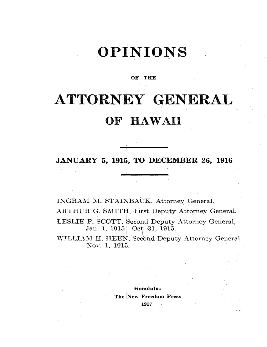 handle is hein.sag/saghi0076 and id is 1 raw text is:          OPINIONS                OF THEATTORNEY GENERAL          OF HAWAIIJANUARY 5, 1915, TO DECEMBER 26, 1916INGRAM Mf. STAI-BACK, Attorney General.ARTHUR G. SNIITh. 'First Deputy Attorney General.LESLIE P. SCOTT, Second Deputy Attorney General.,      Jan. 1. 191-O '-31. 1915.WILLIANI H. HEE-, Second Deputy Attorney General,       Nov. 1, 1915.                Honolulu:            The New Freedom Press                  1917
