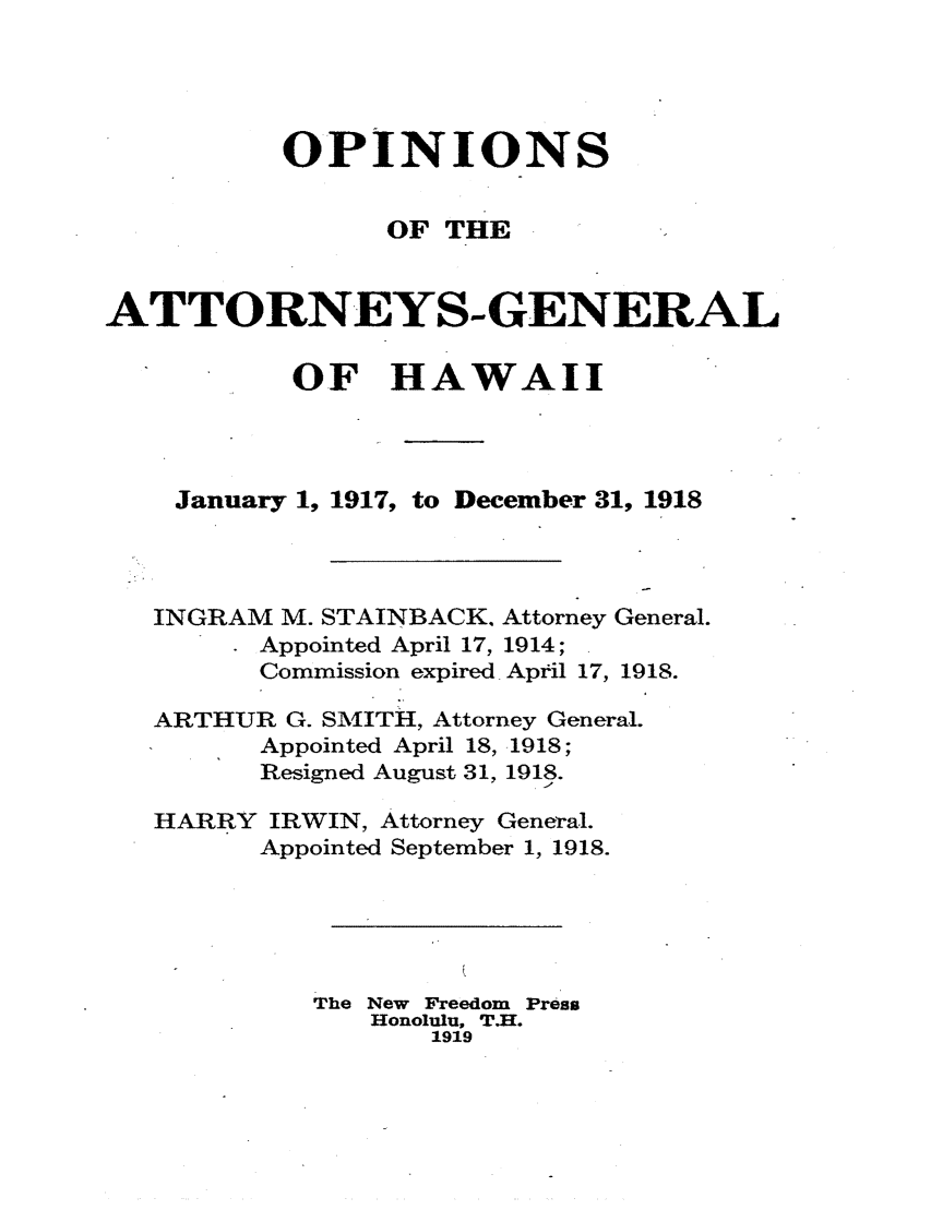 handle is hein.sag/saghi0077 and id is 1 raw text is:           OPINIONS                OF THEATTORNEYS-GENERAL           OF HAWAII    January 1, 1917, to December 31, 1918    INGRAM M. STAINBACK. Attorney General.         Appointed April 17, 1914;         Commission expired April 17, 1918.   ARTHUR G. SMITH, Attorney General.         Appointed April 18, 1918;         Resigned August 31, 1918.   HARRY IRWIN, Attorney General.         Appointed September 1, 1918.            The New Freedom Press               Honolulu, T.H.                   1919