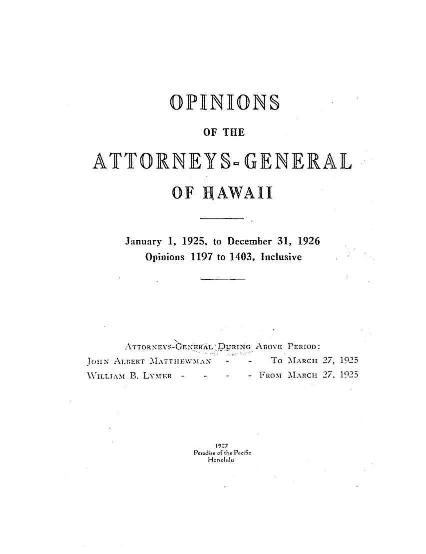 handle is hein.sag/saghi0081 and id is 1 raw text is:              OPINIONS                  OF THE ATTORNEYS= GENERAL             OF HAWAII      January 1, 1925, to December 31, 1926         Opinions 1197 to 1403, Inclusive      ATTOR-NEYS-GEN /ERAeL DURING ABovE PERIOD:JoIN ALBERT MXATTJIEWVMAN  -   -   To -MARCH 27, 1925\VILLIA. B. LYMER  - -   - FROM MIARC- 27. 1925                    19'7                 Paradise cf the Paci~c                   Honelulu