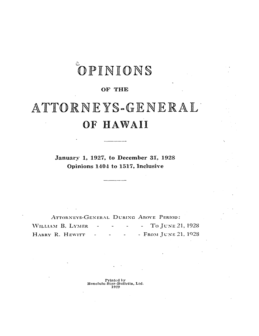 handle is hein.sag/saghi0082 and id is 1 raw text is:            ONINIONS                OF THEATTORNEYS-GENERAL            OF HAWAII      January 1, 1927, to December 31. 1928        Opinions 1404 to 1517, Inclusive     ATTOR-N-EYS-GEN ERAI. DL7Ri.G ABOVE PERIOD:VWILLIAM., B. LYMER     -10JUE21, 1928HARR- R. HENVITT - -      FROM JuN,,E 21. 1028                 Printed by             Honolulu Star-Bullctin. Ltd.                   I929