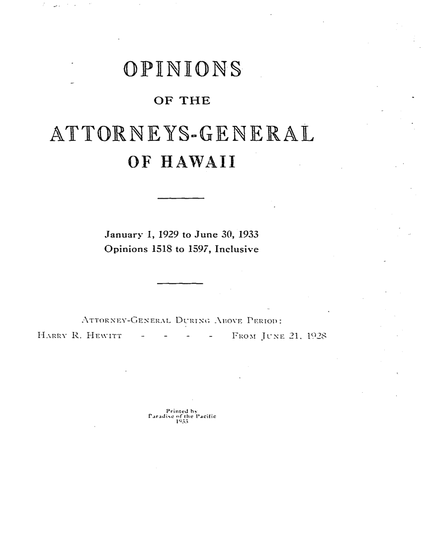 handle is hein.sag/saghi0083 and id is 1 raw text is:             OPINIONS                OF THE  ATTORNEYS-GENERAL             OF HAWAII         January 1, 1929 to June 30, 1933         Opinions 1518 to 1597, Inclusive      \TIORNEY-GZ_-EERAL DURIN ; AvIoVE PERiOD:I.AtRx R. HIEWITT . . . .  FiOm J E 21. !92I                  Prir.ted h,               raradic  f the Pacific                   1':33