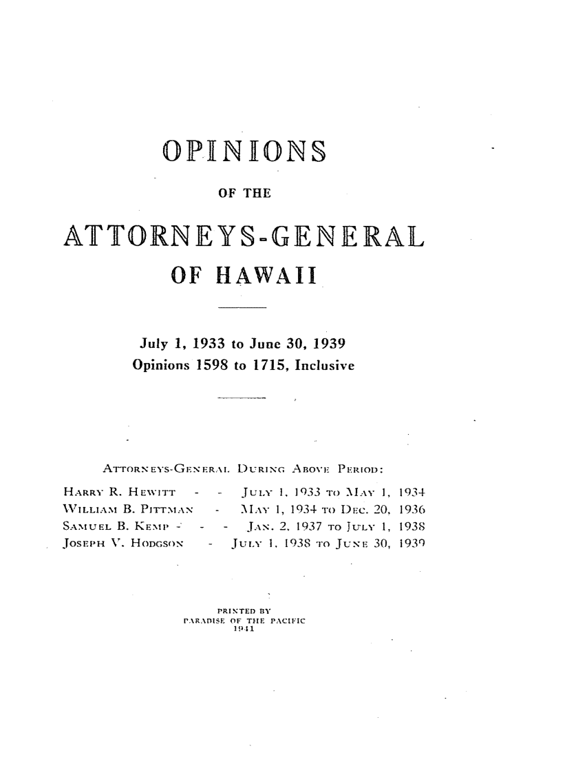 handle is hein.sag/saghi0084 and id is 1 raw text is:            OPINIONS                  OF THEATTORNEYS-GENERAL            OF HAWAII         July 1, 1933 to June 30, 1939         Opinions 1598 to 1715, Inclusive    ATTORNEYS-GE.NERil. DURING ABOViE PERIOD:HARRY R. HEWITTVILLIAM B. PITT.MANSAMUEL B. KEMP -JOSEPH V. HODGSON-  JuLY 1. 1933 TO \IAY 1, 1934-  MI: 1 , 1934 TO DEc. 20, 1936   JAN. 2, 1937 TO JULY 1, 1938   Juix 1, 1938 -ro JuxE 30, 1930    PRINTED BYrARADISE OF THE PACIFIC      19.11