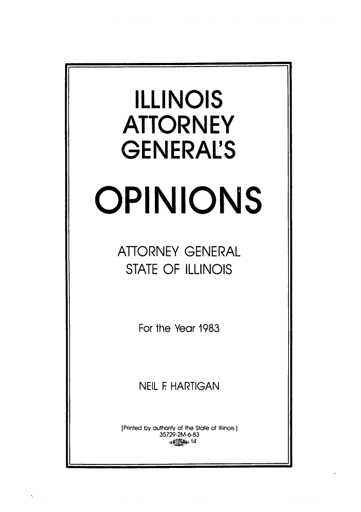 handle is hein.sag/sagil0005 and id is 1 raw text is: ILLINOISATTORNEYGENERALSOPINIONSATTORNEYSTATE OFGENERALILLINOISFor the Year 1983NEIL F HARTIGAN[Printed by authority of the State of Illinois.]35729-2M-6-83t<Zp14I