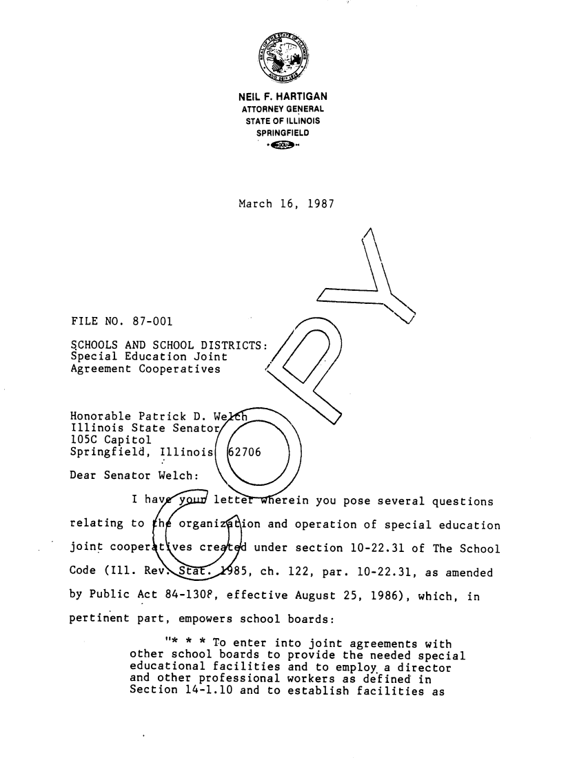 handle is hein.sag/sagil0009 and id is 1 raw text is: NEIL F. HARTIGANATTORNEY GENERALSTATE OF ILLINOISSPRINGFIELDMarch 16, 1987FILE NO. 87-001SCHOOLS AND SCHOOL DISTRICTS:Special Education JointAgreement Cooperatives      /Honorable Patrick D. WeIllinois State Senator105C CapitolSpringfield, Illinois 62706Dear Senator Welch:I hav y lette erein you pose several questionsrelating to h organi     ion and operation of special educationjoint cooper t'ves cre     under section 10-22.31 of The SchoolCode (Ill. Rev. Sta .   85, ch. 122, par. 10-22.31, as amendedby Public Act 84-130F, effective August 25, 1986), which, inpertinent part, empowers school boards:* * * To enter into joint agreements withother school boards to provide the needed specialeducational facilities and to employ.a directorand other professional workers as defined inSection 14-1.10 and to establish facilities as