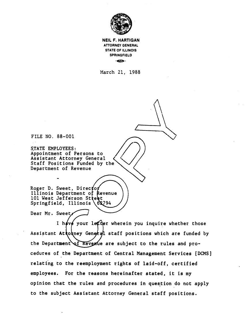 handle is hein.sag/sagil0010 and id is 1 raw text is: NEIL F. HARTIGANATTORNEY GENERALSTATE OF ILLINOISSPRINGFIELDMarch 21, 1988FILE NO. 88-001S.TATE EMPLOYEES:Appointment of Persons toAssistant Attorney GeneralStaff Positions Funded by theDepartment of RevenueRoger D. Sweet, Direc oIllinois Department o  evenue101 West Jefferson St e tSpringfield, Illinois     94Dear Mr. SweetI h v your 1     r wherein you inquire whether thoseAssistant At o ney Gen     staff positions which are funded bythe Department f ev     e are subject to the rules and pro-cedures of the Department of Central Management Services [DCMS]relating to the reemployment rights of laid-off, certifiedemployees. For the reasons hereinafter stated, it is myopinion that the rules and procedures in question do not applyto the subject Assistant Attorney General staff positions.
