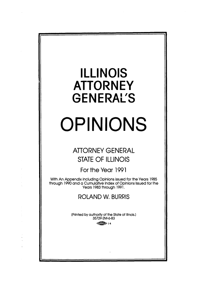 handle is hein.sag/sagil0013 and id is 1 raw text is: ILLINOISATTORNEYGENERAL'SOPINIONSATTORNEY GENERALSTATE OF ILLINOISFor the Year 1991With An Appendix Including Opinions issued for the Years 1985through 1990 and a Cumulative Index of Opinions Issued for theYears 1983 through 1991.ROLAND W. BURRIS(Printed by authority of the State of ilinois.)35729-2M-6-83<014