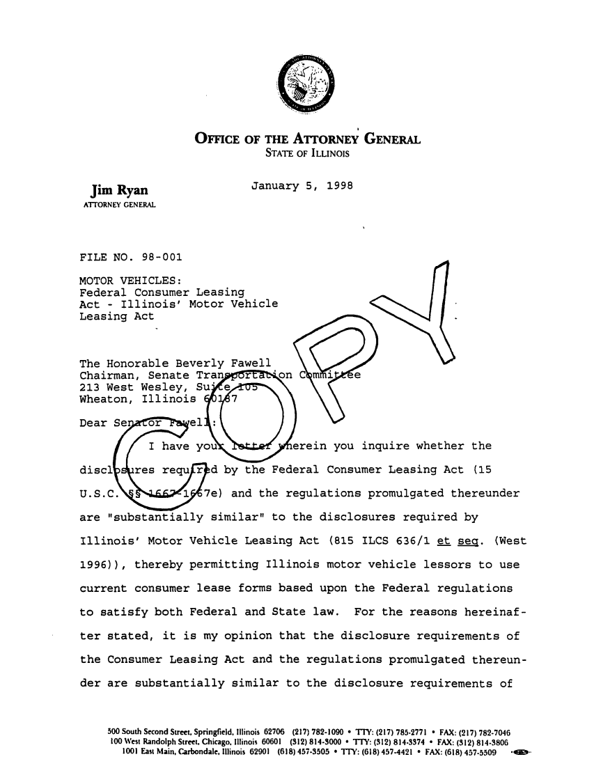 handle is hein.sag/sagil0020 and id is 1 raw text is: OFFICE OF THE ATORNEY GENERALSTATE OF ILLINOISJim Ryan              January 5, 1998ATTORNEY GENERALFILE NO. 98-001MOTOR VEHICLES:Federal Consumer LeasingAct - Illinois' Motor VehicleLeasing ActThe Honorable Beverly FawellChairman, Senate Tran  r   *on C mi e213 West Wesley, Su eWheaton, Illinois    7Dear Se  or    el :I have you          erein you inquire whether thedisc1   res requ r d by the Federal Consumer Leasing Act (15U.S.C.        1 7e) and the regulations promulgated thereunderare substantially similar to the disclosures required byIllinois' Motor Vehicle Leasing Act (815 ILCS 636/1 et sea. (West1996)), thereby permitting Illinois motor vehicle lessors to usecurrent consumer lease forms based upon the Federal regulationsto satisfy both Federal and State law. For the reasons hereinaf-ter stated, it is my opinion that the disclosure requirements ofthe Consumer Leasing Act and the regulations promulgated thereun-der are substantially similar to the disclosure requirements of500 South Second Street, Springfield, Illinois 62706  (217) 782-1090  TTY: (217) 785-2771 * FAX: (217) 782-7046100 West Randolph Street. Chicago. Illinois 60601 (312) 814-3000 * TT: (312) 814-3374 * FAX: (312) 814-38061001 East Main, Carbondale, Illinois 62901  (618) 457-3505 * TIY: (618) 4574421 * FAX: (618) 457-5509  *< 0