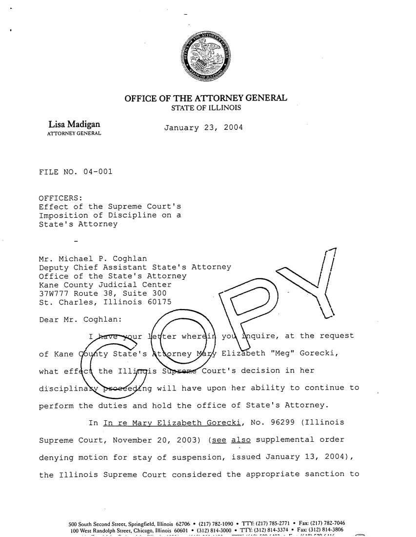 handle is hein.sag/sagil0026 and id is 1 raw text is: OFFICE OF THE ATTORNEY GENERALSTATE OF ILLINOISLisa Madigan          January 23, 2004ATTORNEY GENERALFILE NO. 04-001OFFICERS:Effect of the Supreme Court'sImposition of Discipline on aState's AttorneyMr. Michael P. CoghlanDeputy Chief Assistant State's AttorneyOffice of the State's AttorneyKane County Judicial Center37W777 Route 38, Suite 300St. Charles, Illinois 60175Dear Mr. Coghlan:I       ur e ter wher i yo i quire, at the requestof Kane    ty State's t orney      Elizabeth Meg Gorecki,what eff c the Ill' is S       Court's decision in herdisciplina       e ng will have upon her ability to continue toperform the duties and hold the office of State's Attorney.In In re Mary Elizabeth Gorecki, No. 96299 (IllinoisSupreme Court, November 20, 2003) (see also supplemental orderdenying motion for stay of suspension, issued January 13, 2004),the Illinois Supreme Court considered the appropriate sanction to500 South Second Street, Springfield, Illinois 62706. * (217) 782-1090 * TTY- (217) 785-2771 * Fax: (217) 782-7046100 West Randolph Street, Chicago, Illinois 60601 * (312) 814-3000 * TTY (312) 814-3374 * Fax: (312) 814-3806