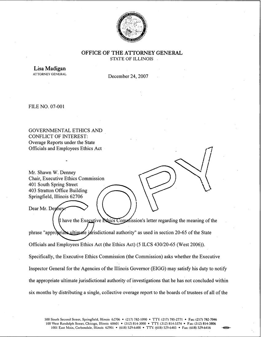 handle is hein.sag/sagil0029 and id is 1 raw text is: OFFICE OF THE ATTORNEY GENERALSTATE OF ILLINOIS ,Lisa MadiganAiTORNEY GENERALDecember 24, 2007FILE NO. 07-001GOVERNMENTAL ETHICS ANDCONFLICT OF INTEREST:Overage Reports under the StateOfficials and Employees Ethics Actr-1Mr. Shawn W. DenneyChair, Executive Ethics Commission401 South Spring Street403 Stratton Office BuildingSpringfield, Illinois 62706Dear Mr. DeI have the Exe    tive Nk o          ission's letter regarding the meaning of thephrase appro   ia    Iti    e   risdictional authority as used in section 20-65 of the StateOfficials and Employees Ethics Act (the Ethics Act) (5 ILCS 430/20-65 (West 2006)).Specifically, the Executive Ethics Commission (the Commission) asks whether the ExecutiveInspector General for the Agencies of the Illinois Governor (EIGG) may satisfy his duty to notifythe appropriate ultimate jurisdictional authority of investigations that he has not concluded withinsix months by distributing a single, collective overage report to the boards of trustees of all of the500 South Second Street, Springfield, Illinois 62706 * (217) 782-1090 * TTY: (217) 785-2771 * Fax: (217) 782-7046100 West Randolph Street, Chicago, Illinois 60601 * (312) 814-3000 * TFY: (312) 814-3374 * Fax: (312) 814-38061001 East Main, Carbondale, Illinois 62901 * (618) 529-6400 * TTY: (618) 529-6403 * Fax: (618) 529-6416  *<ii51