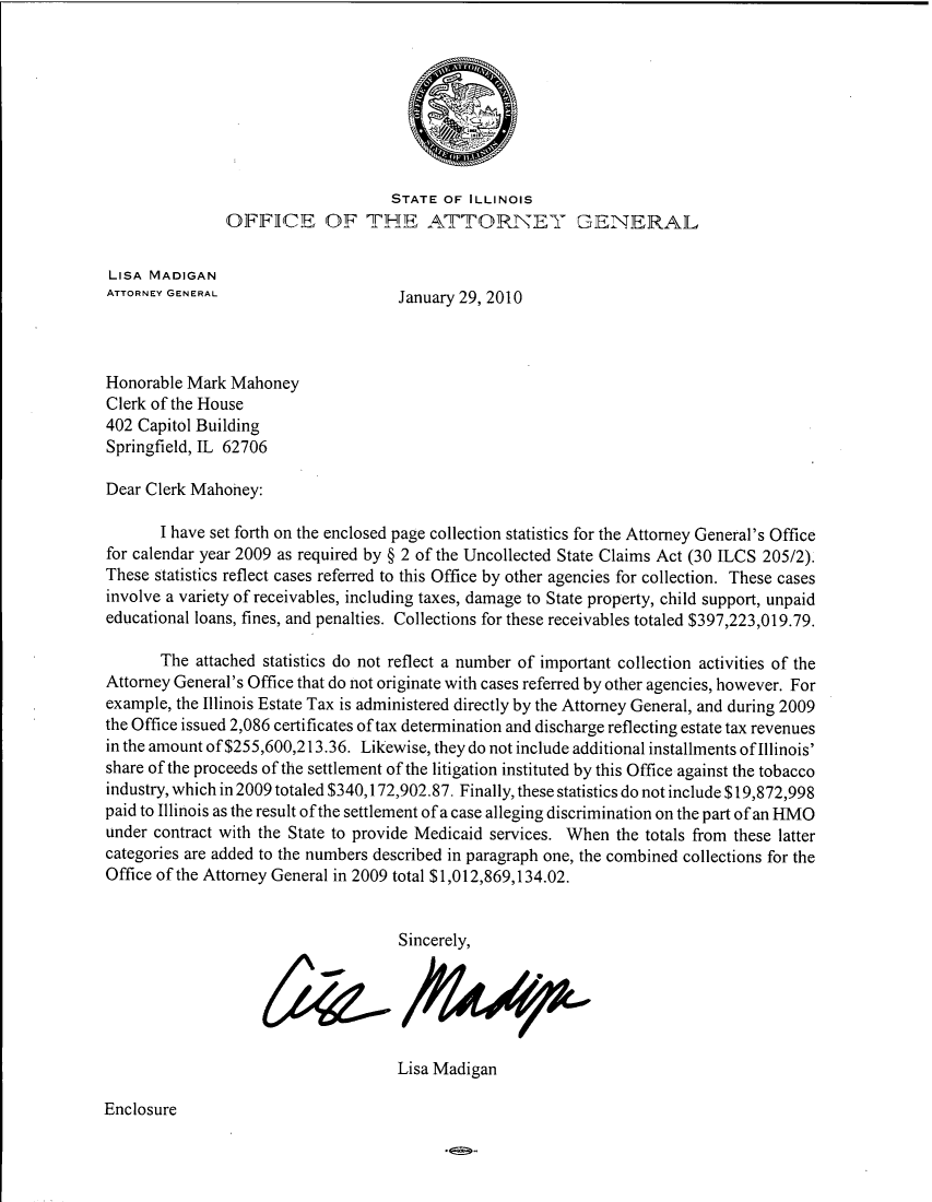 handle is hein.sag/sagil0035 and id is 1 raw text is: STATE OF ILLINOISOFFICE OF THE ATTORNEY GENERALLISA MADIGANATTORNEY GENERAL                 January 29, 2010Honorable Mark MahoneyClerk of the House402 Capitol BuildingSpringfield, TL 62706Dear Clerk Mahoney:I have set forth on the enclosed page collection statistics for the Attorney General's Officefor calendar year 2009 as required by § 2 of the Uncollected State Claims Act (30 ILCS 205/2).These statistics reflect cases referred to this Office by other agencies for collection. These casesinvolve a variety of receivables, including taxes, damage to State property, child support, unpaideducational loans, fines, and penalties. Collections for these receivables totaled $397,223,019.79.The attached statistics do not reflect a number of important collection activities of theAttorney General's Office that do not originate with cases referred by other agencies, however. Forexample, the Illinois Estate Tax is administered directly by the Attorney General, and during 2009the Office issued 2,086 certificates of tax determination and discharge reflecting estate tax revenuesin the amount of $255,600,213.36. Likewise, they do not include additional installments of Illinois'share of the proceeds of the settlement of the litigation instituted by this Office against the tobaccoindustry, which in 2009 totaled $340,172,902.87. Finally, these statistics do not include $19,872,998paid to Illinois as the result of the settlement of a case alleging discrimination on the part of an HMOunder contract with the State to provide Medicaid services. When the totals from these lattercategories are added to the numbers described in paragraph one, the combined collections for theOffice of the Attorney General in 2009 total $1,012,869,134.02.Sincerely,Lisa MadiganEnclosure