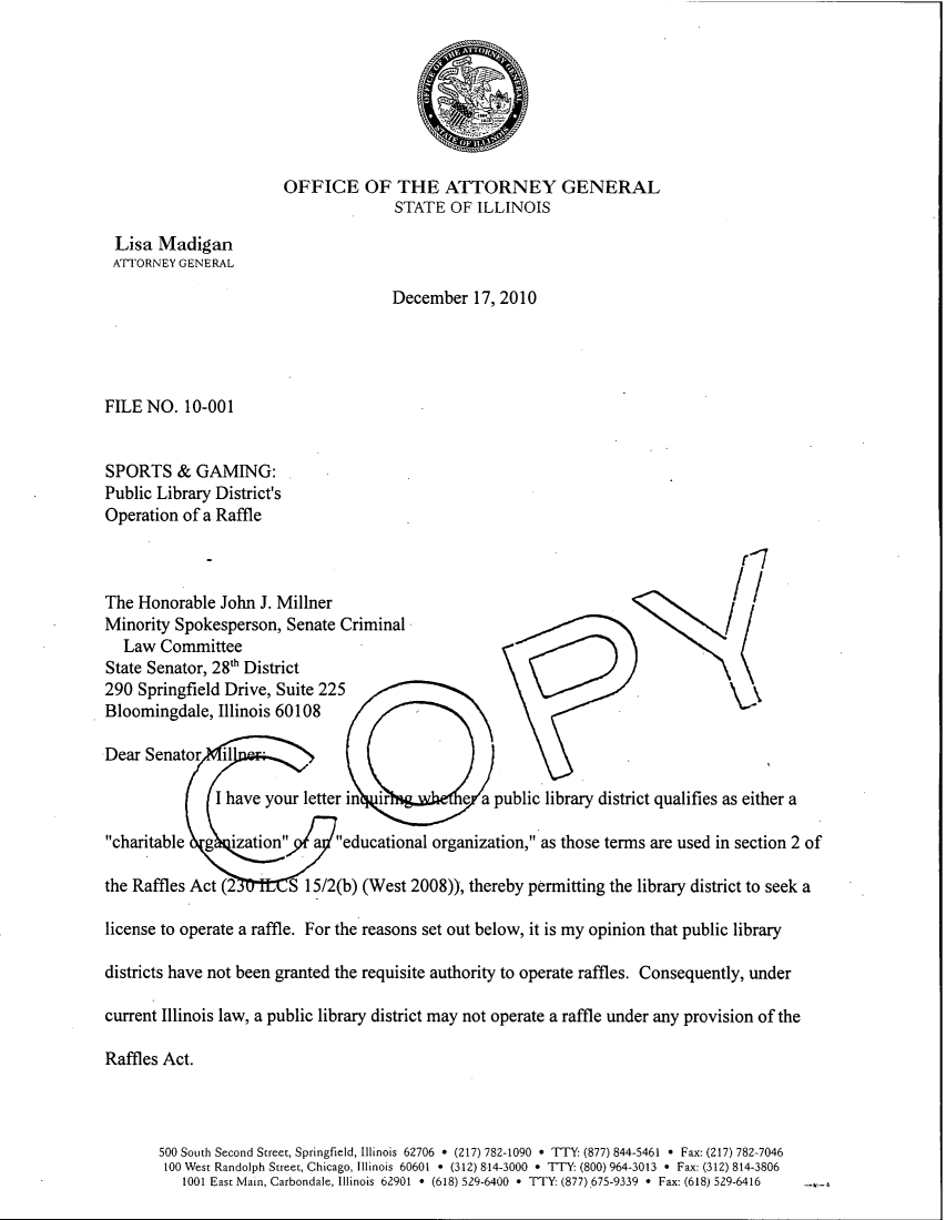 handle is hein.sag/sagil0036 and id is 1 raw text is: OFFICE OF THE ATTORNEY GENERALSTATE OF ILLINOISLisa MadiganATTORNEY GENERALDecember 17, 2010FILE NO. 10-001SPORTS & GAMING:Public Library District'sOperation of a Raffler-~7The Honorable John J. MillnerMinority Spokesperson, Senate CriminalLaw CommitteeState Senator, 28th District290 Springfield Drive, Suite 225Bloomingdale, Illinois 60108Dear Senator    ilI have your letter in  ir         e a public library district qualifies as either acharitable   g  ization    a  educational organization, as those terms are used in section 2 ofthe Raffles Act (2 S 15/2(b) (West 2008)), thereby permitting the library district to seek alicense to operate a raffle. For the reasons set out below, it is my opinion that public librarydistricts have not been granted the requisite authority to operate raffles. Consequently, undercurrent Illinois law, a public library district may not operate a raffle under any provision of theRaffles Act.500 South Second Street, Springfield, Illinois 62706 * (217) 782-1090 * TTY: (877) 844-5461 * Fax: (217) 782-7046100 West Randolph Street, Chicago, Illinois 60601 * (312) 814-3000 * TTY: (800) 964-3013 * Fax: (312) 814-38061001 East Main, Carbondale, Illinois 62901 * (618) 529-6400 * TTY: (877),675-9339 * Fax: (618) 529-6416