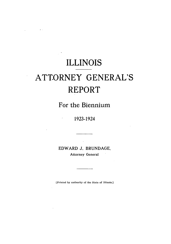 handle is hein.sag/sagil0047 and id is 1 raw text is: ILLINOISATTORNEY GENERAL'SREPORTFor the Biennium1923-1924EDWARD J. BRUNDAGE,Attorney General[Printed by authority of the State of Illinois.]