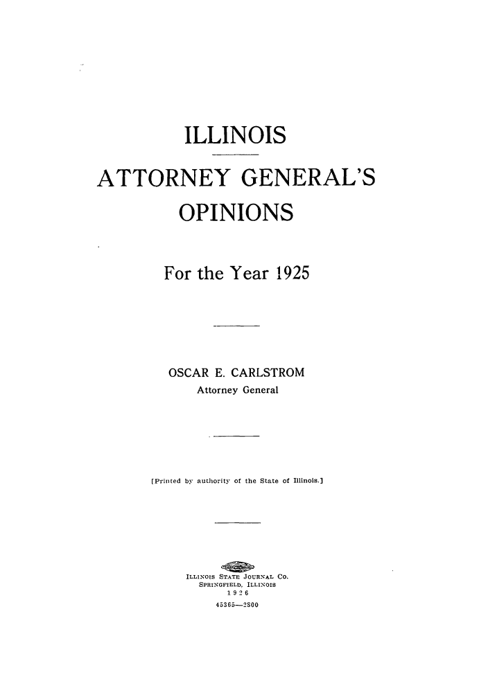 handle is hein.sag/sagil0048 and id is 1 raw text is: ILLINOISATTORNEY GENERAL'SOPINIONSFor the Year 1925OSCAR E. CARLSTROMAttorney General[Printed by authority of the State of Illinois.]ILLINOIS STATE JOURNAL CO.SPRINGFIELD. ILLINOIS192645365-2S00