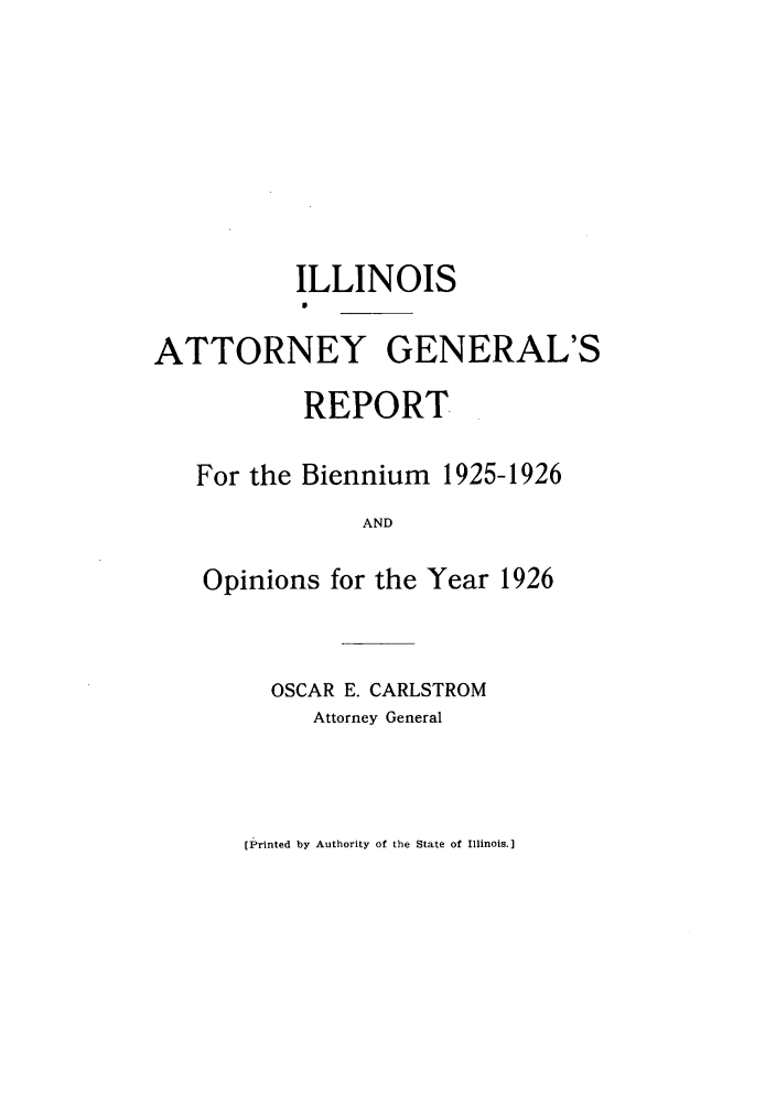 handle is hein.sag/sagil0049 and id is 1 raw text is: ILLINOIS0ATTORNEY GENERAL'SREPORTFor the Biennium 1925-1926ANDOpinions for the Year 1926OSCAR E. CARLSTROMAttorney General[Printed by Authority of the State of Illinois.]