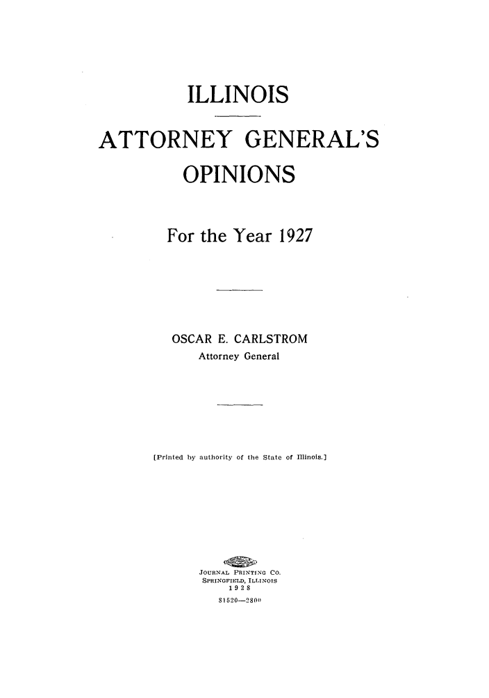handle is hein.sag/sagil0050 and id is 1 raw text is: ILLINOISATTORNEY GENERAL'SOPINIONSFor the Year 1927OSCAR E. CARLSTROMAttorney General[Printed by authority of the State of Illinois.]JOURNAL PRINTING CO.SPRINGFIELD, ILLINOIS1928S1520-2801
