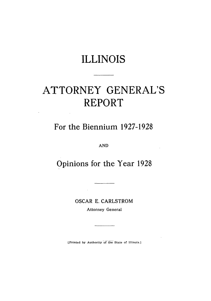 handle is hein.sag/sagil0051 and id is 1 raw text is: ILLINOISATTORNEY GENERAL'SREPORTFor the Biennium 1927-1928ANDOpinions for the Year 1928OSCAR E. CARLSTROMAttorney General[Printed by Authority of the State of Illinois.]