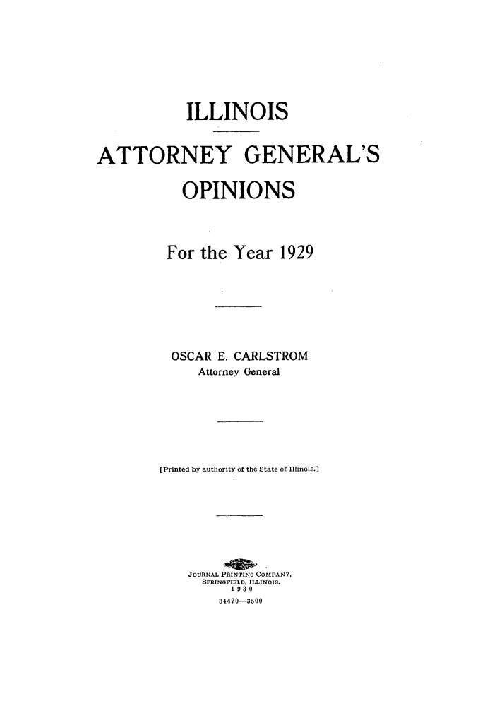 handle is hein.sag/sagil0052 and id is 1 raw text is: ILLINOISATTORNEY GENERAL'SOPINIONSFor the Year 1929OSCAR E. CARLSTROMAttorney General[Printed by authority of the State of Illinois.]JOURNAL PRINTING COMPANY,SPRINGFIELD, ILLINOIS.193034470-3500