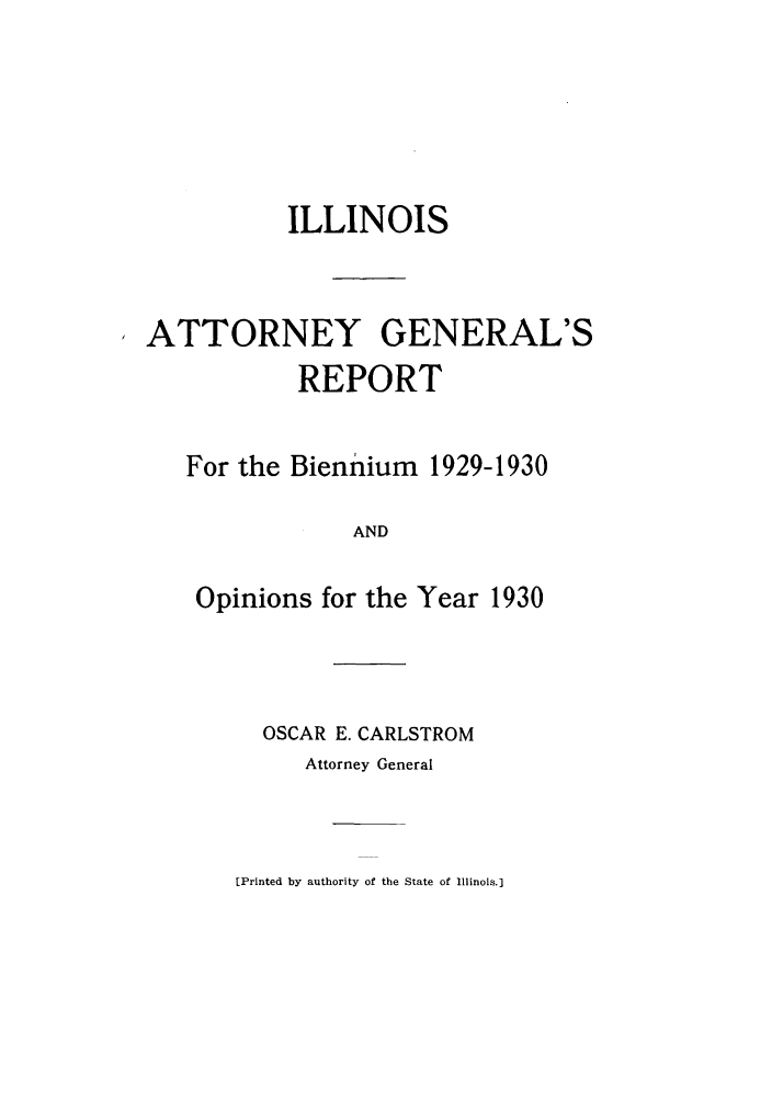 handle is hein.sag/sagil0053 and id is 1 raw text is: ILLINOISATTORNEY GENERAL'SREPORTFor the Biennium 1929-1930ANDOpinions for the Year 1930OSCAR E. CARLSTROMAttorney General[Printed by authority of the State of Illinois.]