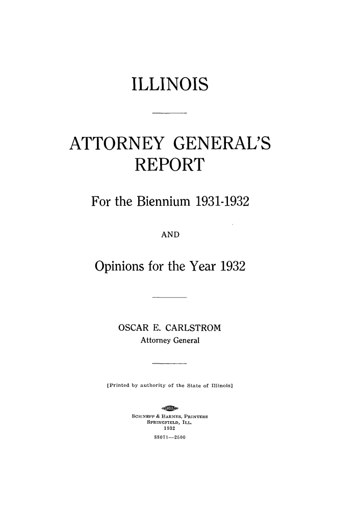 handle is hein.sag/sagil0055 and id is 1 raw text is: ILLINOISATTORNEY GENERAL'SREPORTFor the Biennium 1931-1932ANDOpinions for the Year 1932OSCAR E. CARLSTROMAttorney General[printed by authority of the State of Illinois]SCHNEPP & BARNES, PRINTERSSPRINGFIELD, ILL.1932S8071-2500