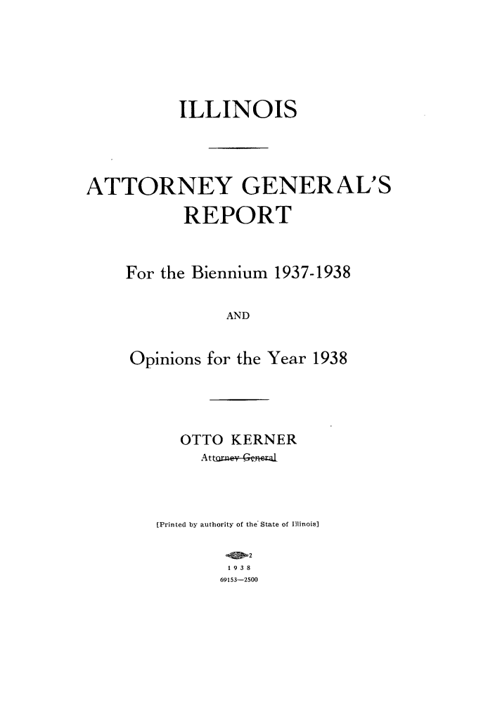 handle is hein.sag/sagil0061 and id is 1 raw text is: ILLINOISATTORNEY GENERAL'SREPORTFor the Biennium 1937-1938ANDOpinions for the Year 1938OTTO KERNER[Printed by authority of the State of Illinois]2193869153-2500
